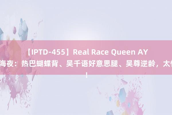 【IPTD-455】Real Race Queen AYA 上海夜：热巴蝴蝶背、吴千语好意思腿、吴尊逆龄，太惊艳！