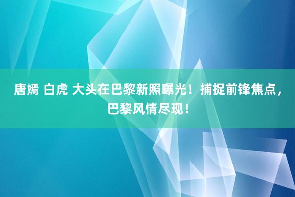 唐嫣 白虎 大头在巴黎新照曝光！捕捉前锋焦点，巴黎风情尽现！