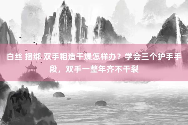 白丝 捆绑 双手粗造干燥怎样办？学会三个护手手段，双手一整年齐不干裂