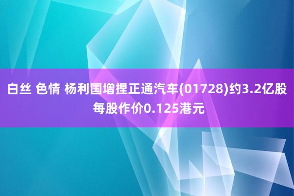 白丝 色情 杨利国增捏正通汽车(01728)约3.2亿股 每股作价0.125港元