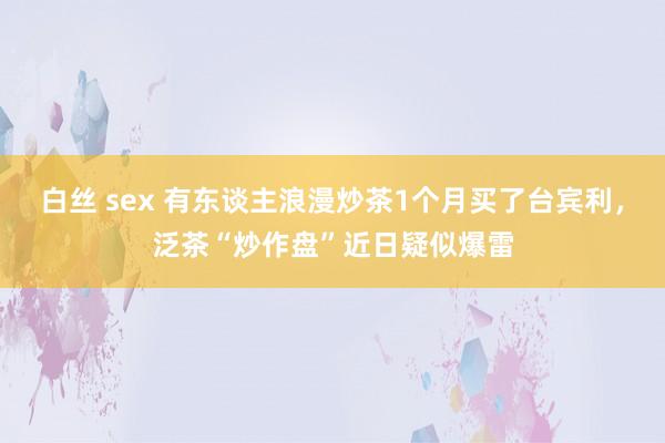 白丝 sex 有东谈主浪漫炒茶1个月买了台宾利，泛茶“炒作盘”近日疑似爆雷