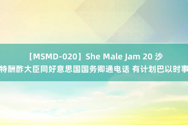 【MSMD-020】She Male Jam 20 沙特酬酢大臣同好意思国国务卿通电话 有计划巴以时事