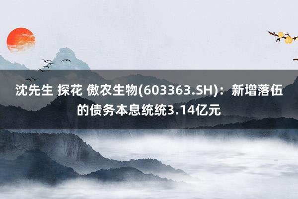 沈先生 探花 傲农生物(603363.SH)：新增落伍的债务本息统统3.14亿元