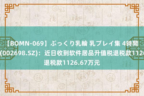 【BOMN-069】ぷっくり乳輪 乳プレイ集 4時間 博实股份(002698.SZ)：近日收到软件居品升值税退税款1126.67万元