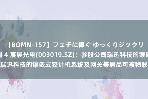 【BOMN-157】フェチに捧ぐ ゆっくりジックリめりこむ乳揉み 4時間 4 宸展光电(003019.SZ)：参股公司瑞迅科技的镶嵌式狡计机系统及网关等居品可被物联网或车联网专揽