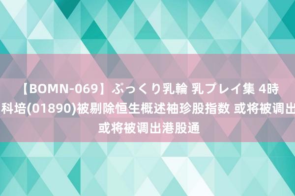 【BOMN-069】ぷっくり乳輪 乳プレイ集 4時間 中国科培(01890)被剔除恒生概述袖珍股指数 或将被调出港股通