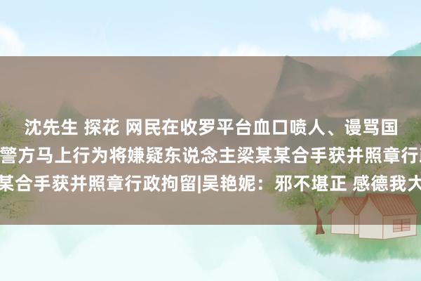 沈先生 探花 网民在收罗平台血口喷人、谩骂国度通顺员吴艳妮，武宣警方马上行为将嫌疑东说念主梁某某合手获并照章行政拘留|吴艳妮：邪不堪正 感德我大国公安