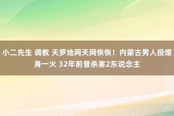 小二先生 调教 天罗地网天网恢恢！内蒙古男人投缳身一火 32年前曾杀害2东说念主