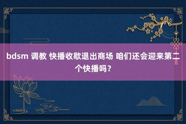 bdsm 调教 快播收歇退出商场 咱们还会迎来第二个快播吗？