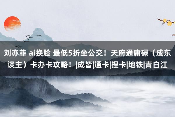 刘亦菲 ai换脸 最低5折坐公交！天府通庸碌（成东谈主）卡办卡攻略！|成皆|通卡|捏卡|地铁|青白江