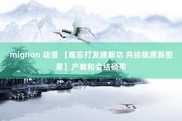 mignon 动漫 【难忘打发建新功 共绘陇原新图景】产教和会结硕果