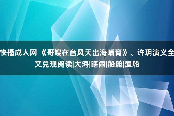 快播成人网 《哥嫂在台风天出海哺育》、许玥演义全文兑现阅读|大海|瞎闹|船舱|渔船