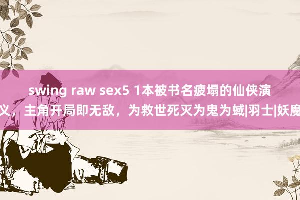 swing raw sex5 1本被书名疲塌的仙侠演义，主角开局即无敌，为救世死灭为鬼为蜮|羽士|妖魔