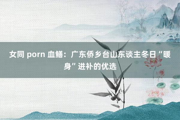 女同 porn 血鳝：广东侨乡台山东谈主冬日“暖身”进补的优选