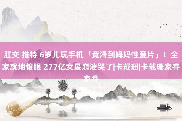 肛交 推特 6岁儿玩手机「竟滑到姆妈性爱片」！全家就地傻眼 277亿女星崩溃哭了|卡戴珊|卡戴珊家眷