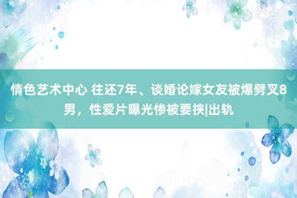 情色艺术中心 往还7年、谈婚论嫁女友被爆劈叉8男，性爱片曝光惨被要挟|出轨