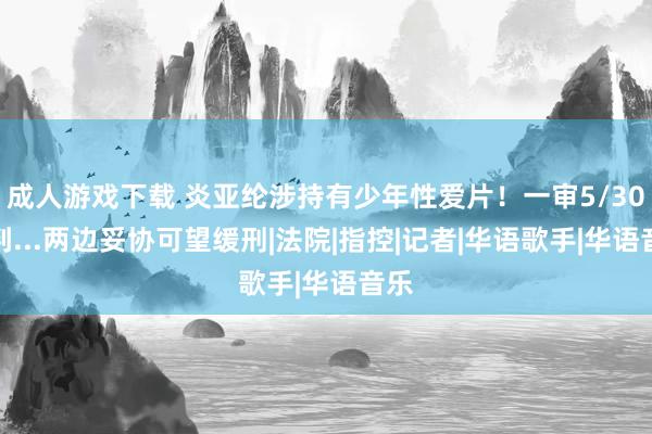 成人游戏下载 炎亚纶涉持有少年性爱片！一审5/30宣判...两边妥协可望缓刑|法院|指控|记者|华语歌手|华语音乐