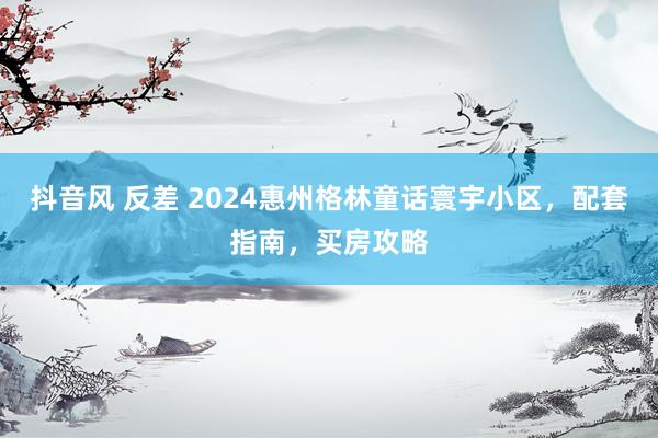 抖音风 反差 2024惠州格林童话寰宇小区，配套指南，买房攻略