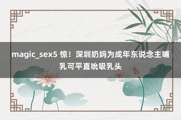 magic_sex5 惊！深圳奶妈为成年东说念主哺乳可平直吮吸乳头