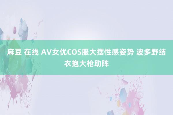 麻豆 在线 AV女优COS服大摆性感姿势 波多野结衣抱大枪助阵