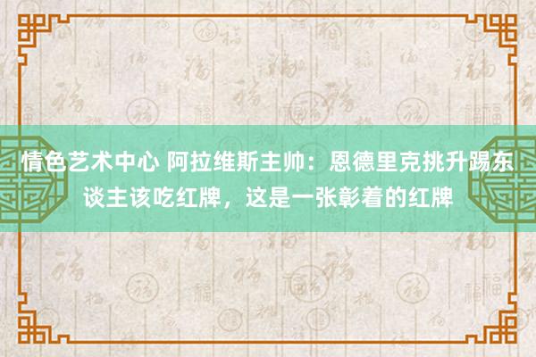 情色艺术中心 阿拉维斯主帅：恩德里克挑升踢东谈主该吃红牌，这是一张彰着的红牌