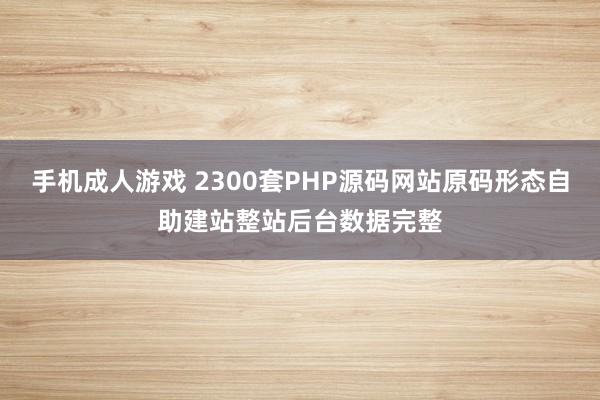 手机成人游戏 2300套PHP源码网站原码形态自助建站整站后台数据完整