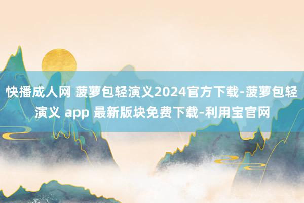 快播成人网 菠萝包轻演义2024官方下载-菠萝包轻演义 app 最新版块免费下载-利用宝官网