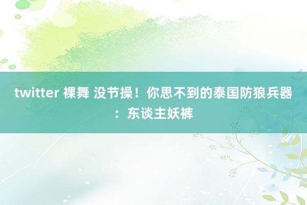 twitter 裸舞 没节操！你思不到的泰国防狼兵器：东谈主妖裤