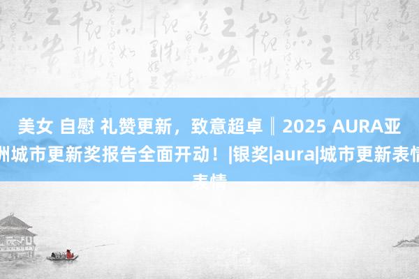 美女 自慰 礼赞更新，致意超卓║2025 AURA亚洲城市更新奖报告全面开动！|银奖|aura|城市更新表情