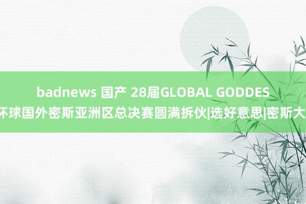 badnews 国产 28届GLOBAL GODDESS环球国外密斯亚洲区总决赛圆满拆伙|选好意思|密斯大赛